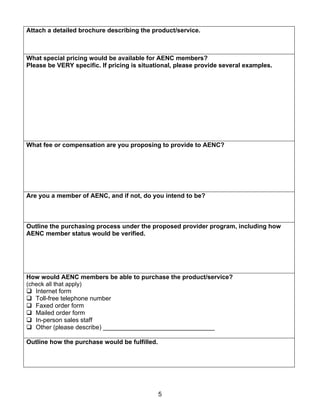 Attach a detailed brochure describing the product/service.



What special pricing would be available for AENC members?
Please be VERY specific. If pricing is situational, please provide several examples.




What fee or compensation are you proposing to provide to AENC?




Are you a member of AENC, and if not, do you intend to be?



Outline the purchasing process under the proposed provider program, including how
AENC member status would be verified.




How would AENC members be able to purchase the product/service?
(check all that apply)
   Internet form
   Toll-free telephone number
   Faxed order form
   Mailed order form
   In-person sales staff
   Other (please describe) ________________________________

Outline how the purchase would be fulfilled.




                                               5
 