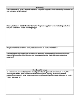Marketing
If accepted as an AENC Member Benefits Program supplier, what marketing activities do
you envision AENC doing?




If accepted as an AENC Member Benefits Program supplier, what marketing activities
will you undertake (initial and ongoing)?




Do you intend to advertise your product/service to AENC members?


If someone taking advantage of the AENC Member Benefits Program discount drops
their AENC membership, how do you propose to handle their discount under this
program?




                                   Non-Dues Revenue
At a minimum, product or service must guarantee to generate a minimum of $5,000
annually for AENC (this could include marketing fees, royalty, marketing and/or
sponsorship dollars). How do you propose reaching/exceeding these numbers in Year 1,
Year 2 and Year 3?




                                          6
 