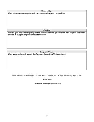 Competition
What makes your company unique compared to your competitors?




                                         Quality
How do you ensure the quality of the product/service you offer as well as your customer
service in support of your product/service?




                                    Program Value
What value or benefit would the Program bring to AENC members?




    Note: This application does not bind your company and AENC, it is simply a proposal.

                                        Thank You!

                             You will be hearing from us soon!




                                             7
 