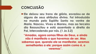 CONCLUSÃO
Ele deixou seu trono de glória, esvaziou-se de
alguns de seus atributos divino. Foi introduzido
no mundo pelo Espírito Santo no ventre de
Maria. Nasceu, Viveu e Morreu, mas ao terceiro
dia Ressuscitou e está assentado a direita do
Pai, intercedendo por nós. (1 Jo 3.2)
“Amados, agora somos filhos de Deus, e ainda
não é manifesto o que havemos de ser. Mas
sabemos que, quando ele se manifestar, seremos
semelhantes a ele; porque assim como é, o
veremos”.
 