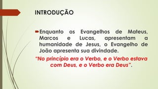 INTRODUÇÃO
Enquanto os Evangelhos de Mateus,
Marcos e Lucas, apresentam a
humanidade de Jesus, o Evangelho de
João apresenta sua divindade.
“No princípio era o Verbo, e o Verbo estava
com Deus, e o Verbo era Deus”.
 