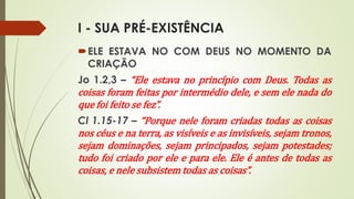 I - SUA PRÉ-EXISTÊNCIA
ELE ESTAVA NO COM DEUS NO MOMENTO DA
CRIAÇÃO
Jo 1.2,3 – “Ele estava no princípio com Deus. Todas as
coisas foram feitas por intermédio dele, e sem ele nada do
que foi feito se fez”.
Cl 1.15-17 – “Porque nele foram criadas todas as coisas
nos céus e na terra, as visíveis e as invisíveis, sejam tronos,
sejam dominações, sejam principados, sejam potestades;
tudo foi criado por ele e para ele. Ele é antes de todas as
coisas, e nele subsistem todas as coisas”.
 