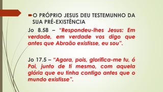 O PRÓPRIO JESUS DEU TESTEMUNHO DA
SUA PRÉ-EXISTÊNCIA
Jo 8.58 – “Respondeu-lhes Jesus: Em
verdade, em verdade vos digo que
antes que Abraão existisse, eu sou”.
Jo 17.5 – “Agora, pois, glorifica-me tu, ó
Pai, junto de ti mesmo, com aquela
glória que eu tinha contigo antes que o
mundo existisse”.
 