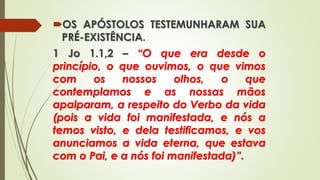 OS APÓSTOLOS TESTEMUNHARAM SUA
PRÉ-EXISTÊNCIA.
1 Jo 1.1,2 – “O que era desde o
princípio, o que ouvimos, o que vimos
com os nossos olhos, o que
contemplamos e as nossas mãos
apalparam, a respeito do Verbo da vida
(pois a vida foi manifestada, e nós a
temos visto, e dela testificamos, e vos
anunciamos a vida eterna, que estava
com o Pai, e a nós foi manifestada)”.
 