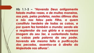Hb 1.1-3 – “Havendo Deus antigamente
falado muitas vezes, e de muitas maneiras,
aos pais, pelos profetas, nestes últimos dias
a nós nos falou pelo Filho, a quem
constituiu herdeiro de todas as coisas, e
por quem fez também o mundo; sendo ele
o resplendor da sua glória e a expressa
imagem do seu Ser, e sustentando todas
as coisas pela palavra do seu poder,
havendo ele mesmo feito a purificação
dos pecados, assentou-se à direita da
Majestade nas alturas”.
 