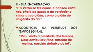 II - SUA ENCARNAÇÃO
“E o Verbo se fez carne, e habitou entre
nós, cheio de graça e de verdade; e
vimos a sua glória, como a glória do
unigênito do Pai”.
ACONTECEU NA PLENITUDE DOS
TEMPOS (Gl 4.4).
“Mas, vindo a plenitude dos tempos,
Deus enviou seu Filho, nascido de
mulher, nascido debaixo de lei”.
 