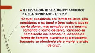 ELE ESVAZIOU-SE DE ALUGUNS ATRIBUTOS
DA SUA DIVINDADE – Fp 2.7,9.
“O qual, subsistindo em forma de Deus, não
considerou o ser igual a Deus coisa a que se
devia aferrar, mas esvaziou-se a si mesmo,
tomando a forma de servo, tornando-se
semelhante aos homens; e, achado na
forma de homem, humilhou-se a si mesmo,
tornando-se obediente até a morte, e morte
de cruz”.
 