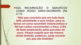 SUA ENCARNAÇÃO O QUALIFICOU
COMO NOSSO SUMO-SACERDOTE (Hb
2.17).
“Pelo que convinha que em tudo fosse
feito semelhante a seus irmãos, para se
tornar um sumo sacerdote misericordioso e
fiel nas coisas concernentes a Deus, a fim
de fazer propiciação pelos pecados do
povo. Porque naquilo que ele mesmo,
sendo tentado, padeceu, pode socorrer
aos que são tentados”.
 