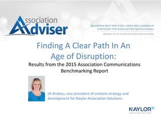 Finding A Clear Path In An
Age of Disruption:
Results from the 2015 Association Communications
Benchmarking Report
Jill Andreu, vice president of content strategy and
development for Naylor Association Solutions
 