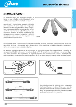 AEMCO10
Figura 4
Figura 5
1/3 CF
1/3CF
Figura 5
5 - BARRAS E TUBOS
Os eixos telescópicos são constituídos de tubos e
barras em aços trefilados. A AEMCO produz 3 perfis
de tubos e barras conforme mostrado na Figura 4.
As dimensões e espessuras dos tubos são projetadas
para cada série de forma a dar boa margem de
segurança em relação ao torque que devem suportar.
Para situações de trabalho na qual os tubos sofrem
constante movimento de ação telescópica e/ou
passam por processos de abrasão, quse sempre em
contato direto com adubos e fertilizantes, a AEMCO
reveste seus tubos com um óleo especial para
proteção e diminuição do atrito.
O comprimento desses tubos são variáveis conforme cada modelo de cardan, porém esse comprimento pode ser reduzido
pelo cliente conforme a necessidade, pois a distância entre a TdP dos tratores e o eixo de engate dos implementos
variam para cada marca e modelo de máquina.
Ao se realizar o trabalho de redução do comprimento do eixo cardan deve-se faze-lo de modo que a superfície de
contato entre o tubo (fêmea) e o tubo / barra (macho) seja de 1/3 do comprimento mínimo do tubo e barra na condição
mais critica de trabalho. Nos implementos de engate de 3 pontos essa condição ocorre quando o implemento esta
todo erguido e nos implementos tracionados pela barra de tração essa condição ocorre nas curvas fechadas Figura 5.
Na condição normal de trabalho, com o implemento
na horizontal e caminhando em linha reta, o valor da
sobreposição deve ser de 2/3 do comprimento mínimo.
Essas normas permitem o bom funcionamento do eixo
cardan, evitando quebras e acidentes.
InformaçõesTécnicas
INFORMAÇÕES TÉCNICAS
 