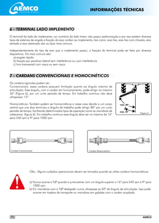 AEMCO11
máx. 80º
Figura 6
máx. 35º
Cardan HomocinéticoCardan Convencional
6 - TERMINAL LADO IMPLEMENTO
O terminal do lado do implemento, ao contrário do lado trator, não possui padronização e por isso existem diversos
tipos de sistemas de engate e fixação do eixo cardan ao implemento, tais como: eixo liso, eixo liso com chaveta, eixo
estriado e eixo sextavado são os tipos mais comuns.
Independentemente do tipo de eixo que o implemento possui, a fixação do terminal pode ser feita por diversos
dispositivos. Os mais comuns são:
a) engate rápido
b) fixação por parafuso lateral sem interferência ou com interferência
c) furo transversal com rosca ou sem rosca
7 - CARDANS CONVENCIONAIS E HOMOCINÉTICOS
Os cardans agrícolas podem ser:
Convencionais: esses cardans possuem limitação quanto ao ângulo máximo de
articulação. Esse ângulo, com o cardan em funcionamento, pode atingir no máximo
35º (Figura 6), por um curto período de tempo. Em trabalho continuo não deve
ultrapassar 15º.
Homocinéticos: Também podem ser homocinéticos e nesse caso devido a um corpo
central que une dois terminais o ângulo de trabalho pode atingir 80º por um curto
período de tempo, facilitando determinados tipos de operação como as manobras de
cabeceiras. (figura 6). Em trabalho continuo esse ângulo deve ser no máximo de 16º
para 540 rpm e 9º para 1000 rpm.
Obs.: Alguns cuidados operacionais devem ser tomados quando se utiliza cardans homocinéticos:
a) Nunca acione a TdP quando a junta estiver com um ângulo superior a 16º para 540 rpm e 9º para
1000 rpm.
b) Em manobras com a TdP desligada nunca ultrapasse os 50º de ângulo de articulação. Isso pode
ocorrer em trajetos de transporte ou manobras em galpões com o cardan acoplado.
INFORMAÇÕES TÉCNICAS
 