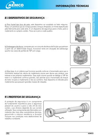 AEMCO12
8 - DISPOSITIVOS DE SEGURANÇA
a) Pino fusível tipo bico de pato: este dispositivo vai acoplado no lado máquina.
Possui um parafuso que se rompe quando o torque ultrapassa um limite especificado
pelo fabricante para cada série. É um dispositivo de segurança para o trator, para o
implemento e o próprio cardan. Troca-se o pino a cada quebra.
b) Embreagens de discos: composto por um conjunto de discos de fricção que patinam
a partir de um determinado torque, funcionam tanto em situações de sobrecarga
quanto nos casos de partida da TdP com carga.
c) Giro livre: é um sistema que funciona quando corta-se a transmissão para que o
movimento residual da inércia do implemento ocorra sem danos aos cardans, aos
tratores e aos próprios implementos. Essa ação ocorre quando se desliga a TdP do
trator e o implemento continua girando, isso permite que a transmissão do torque
do trator vá para o implemento e não ao contrário. Esse dispositivo é indicado para
implementos que possuem grandes massas de rotações.
9 - PROTETOR DE SEGURANÇA
A proteção de segurança é um componente
de fundamental importância para a segurança
pessoal do usuário e para a vida útil do eixo
cardan, cuja eficácia depende da sua correta
utilização. Seus componentes são fabricados com
materiais das mais altas características técnicas,
garantindo a máxima resistência e duração
inclusive nas condições mais desfavoráveis de
trabalho e ambiente.
InformaçõesTécnicas
INFORMAÇÕES TÉCNICAS
 