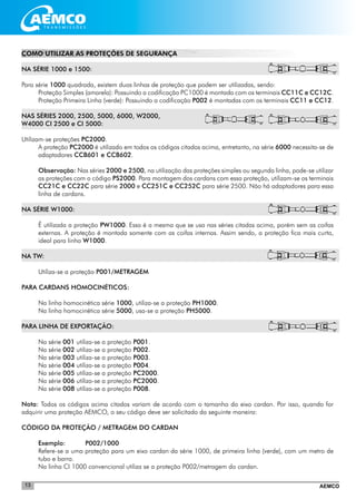 AEMCO13
COMO UTILIZAR AS PROTEÇÕES DE SEGURANÇA
NA SÉRIE 1000 e 1500:
Para série 1000 quadrada, existem duas linhas de proteção que podem ser utilizadas, sendo:
Proteção Simples (amarela): Possuindo a codificação PC1000 é montada com os terminais CC11C e CC12C.
Proteção Primeira Linha (verde): Possuindo a codificação P002 é montadas com os terminais CC11 e CC12.
NAS SÉRIES 2000, 2500, 5000, 6000, W2000,
W4000 CI 2500 e CI 5000:
Utilizam-se proteções PC2000.
A proteção PC2000 é utilizado em todos os códigos citados acima, entretanto, na série 6000 necessita-se de
adaptadores CCB601 e CCB602.
Observação: Nas séries 2000 e 2500, na utilização das proteções simples ou segunda linha, pode-se utilizar
as proteções com o código PS2000. Para montagem dos cardans com essa proteção, utilizam-se os terminais
CC21C e CC22C para série 2000 e CC251C e CC252C para série 2500. Não há adaptadores para essa
linha de cardans.
NA SÉRIE W1000:
É utilizada a proteção PW1000. Essa é a mesma que se usa nas séries citadas acima, porém sem as coifas
externas. A proteção é montada somente com as coifas internas. Assim sendo, a proteção fica mais curta,
ideal para linha W1000.
NA TW:
Utiliza-se a proteção P001/METRAGEM
PARA CARDANS HOMOCINÉTICOS:
Na linha homocinética série 1000, utiliza-se a proteção PH1000.
Na linha homocinética série 5000, usa-se a proteção PH5000.
PARA LINHA DE EXPORTAÇÃO:
Na série 001 utiliza-se a proteção P001.
Na série 002 utiliza-se a proteção P002.
Na série 003 utiliza-se a proteção P003.
Na série 004 utiliza-se a proteção P004.
Na série 005 utiliza-se a proteção PC2000.
Na série 006 utiliza-se a proteção PC2000.
Na série 008 utiliza-se a proteção P008.
Nota: Todos os códigos acima citados variam de acordo com o tamanho do eixo cardan. Por isso, quando for
adquirir uma proteção AEMCO, o seu código deve ser solicitado da seguinte maneira:
CÓDIGO DA PROTEÇÃO / METRAGEM DO CARDAN
Exemplo: 	 P002/1000
Refere-se a uma proteção para um eixo cardan da série 1000, de primeira linha (verde), com um metro de
tubo e barra.
Na linha CI 1000 convencional utiliza se a proteção P002/metragem do cardan.
 