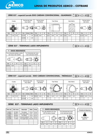 AEMCO23
SÉRIE 037 - especial Lavrale EIXO CARDAN CONVENCIONAL - QUADRADO
1 - EIXOS REDONDOS
___________________________________________________________________________________________
__________________________________________________________________________________________
Cruzeta
037
Terminal lado trator
(eng. rápido)
Terminal interno
lado fêmea
Tubo Fêmea Barra Macho
Terminal interno
lado macho
Cód. A B C Cód. Estrias Diâm. Cód. A B Cód. A B Cód. A B Cód. A B
61,90 27,00 --- CC 3710
CC 3710E
6
21
1 3/8”
1 3/8”
CC 3712 28,65 8 CC 07 28,65 3,00 CC 08 22,20 --- CC 3711 22,20 8
C
22,80
C
---
SÉRIE 037 - TERMINAIS LADO IMPLEMENTO
CC3713
Cód. A B C
30,00 --- 10CC3714
Cód. A B C
35,00 --- 13
Furo transversal sem rosca
e sem canal para chaveta
Furo transversal paralelo a orelha
sem rosca e sem chaveta
SÉRIE 037 - especial Lavrale - EIXO CARDAN CONVENCIONAL - TRIÂNGULO
Cruzeta
037
Terminal lado trator
(eng. rápido)
Terminal interno
lado fêmea
Cód. A B C Cód. Estrias Diâm. Cód. A B Cód. A B Cód. A B Cód. A B
61,90 27,00 --- CC 3710
CC 3710E
6
21
1 3/8”
1 3/8”
037019 43,60 10 6032 43,50 3,70 6025 36,30 3,20 037018 36,40 10 mm
C
36,70
C
---
Tubo Fêmea Barra Macho
Terminal interno
lado macho
SÉRIE 037 - TERMINAIS LADO IMPLEMENTO
__________________________________
__________________________________
__________________________________
__________________________________
__________________________________
__________________________________
__________________________________
	 Cód. ant. 	 Cód. novo	 Descrição	 Diâm.	Comp.
	 CC 60G	 027.069-0	 Pino elástico	 10 mm	 55 mm
	 CC 60GR	 009.491-4	 Pino engate rápido	 6 mm	 55 mm
	 CC 60C	 002.820-6	 Pino elástico	 10 mm	 60 mm
	 CC 60ER	 031.719-4	 Contra pino elástico	 6 mm	 60 mm
	 CC 31PR	 112.708-6	 Pino engate rápido	 13,70 mm	 81 mm
_____________________________________
_____________________________________
1 - EIXOS REDONDOS
037165
Cód. A B C
35,00 8 mm M 10 037161
Cód. A B C
30,00 10 5 mm
Furo não passante com rosca
a 90º do canal p/ chaveta
Furo transversal sem rosca
e com canal para chaveta
___________________________________________________________________________________________
____________________________________
____________________________________
____________________________________
LINHA DE PRODUTOS AEMCO - COTRAME
Proteções de Segurança
Ver códigos na
página 53.
 