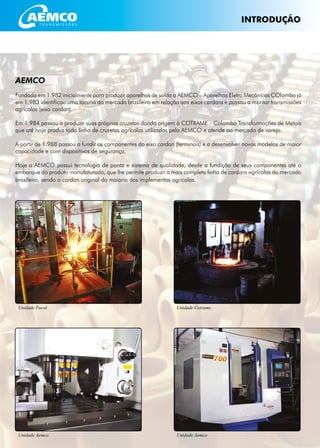 AEMCO4
INTRODUÇÃO
Unidade Cotrame
Unidade Aemco Unidade Aemco
Unidade Fucol
AEMCO
Fundada em 1.982 inicialmente para produzir aparelhos de solda a AEMCO – Aparelhos Eletro Mecânicos COlombo já
em 1.983 identificou uma lacuna do mercado brasileiro em relação aos eixos cardans e passou a montar transmissões
agrícolas (eixo cardan).
Em 1.984 passou a produzir suas próprias cruzetas dando origem à COTRAME – Colombo Transformações de Metais
que até hoje produz toda linha de cruzetas agrícolas utilizadas pela AEMCO e atende ao mercado de varejo.
A partir de 1.988 passou a fundir os componentes do eixo cardan (terminais) e a desenvolver novos modelos de maior
capacidade e com dispositivos de segurança.
Hoje a AEMCO possui tecnologia de ponta e sistema de qualidade, desde a fundição de seus componentes até o
embarque do produto manufaturado, que lhe permite produzir a mais completa linha de cardans agrícolas do mercado
brasileiro, sendo o cardan original da maioria dos implementos agrícolas.
 