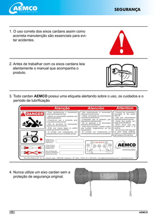 AEMCO5
SEGURANÇA
1. O uso correto dos eixos cardans assim como
acorreta manutenção são essenciais para evi-
tar acidentes.
2. Antes de trabalhar com os eixos cardans leia
atentamente o manual que acompanha o
produto.
3. Todo cardan AEMCO possui uma etiqueta alertando sobre o uso, os cuidados e o
período de lubrificação
4. Nunca utilize um eixo cardan sem a
proteção de segurança original.
 