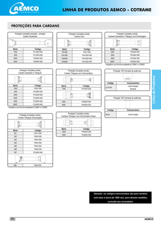 AEMCO54
P002/1000
PC2000/1000
PC2000/1000
PC2000/1000
PC2000/1000
PC2000/1000
PROTEÇÕES PARA CARDANS
LinhadeProdutos
CCPTDP
Proteção TdP (tomada de potência)
Código
Coifa Proteção
Montada
Característica
PECX
Proteção TdP (tomada de potência)
Código
Coifa Proteção
Característica
Proteção Completa (amarela - simples)
Cardan Quadrado
CódigoSérie
_____________________________________________________
_____________________________________________________
_____________________________________________________
_____________________________________________________
1000
1500
2000
2500
PC1000/1000
PC1000/1000
PS2000/1000
PS2000/1000
Proteção Completa (verde)
Cardan Quadrado e Triângulo
CódigoSérie
_____________________________________________________
_____________________________________________________
_____________________________________________________
_____________________________________________________
_____________________________________________________
_____________________________________________________
1000
1500
2000
2500
5000
6000*
P001/1000
P002/1000
P003/1000
P004/1000
P005/1000
P006/1000
PC2000/1000
Proteção Completa (verde)
Cardan Triângulo (Exportação)
CódigoSérie
001
002
003
004
005
006
007
_____________________________________________________
_____________________________________________________
_____________________________________________________
_____________________________________________________
_____________________________________________________
_____________________________________________________
_____________________________________________________
P008/1000008
Proteção Completa (verde)
Cardan Oval
CódigoSérie
_____________________________________________________
_____________________________________________________
_____________________________________________________
TW1000
CW1000
CW2000
CW4000
P001/1000
PW1000/1000
PW1000/1000
PW1000/1000
* obrigatório uso de bucha adaptadora CCB601 e CCB602
PH1000/1000
Proteção Completa (verde)
Cardan Triângulo com Homocinético
CódigoSérie
1000
PH5000/1000
PH5000/1000
2500
5000
_____________________________________________________
_____________________________________________________
Proteção Completa (verde)
Cardans Triângulo com Homocinético Duplo
CódigoSérie
_____________________________________________________2500
5000
PH5050/1000
PH5050/1000
Proteção Completa (verde)
Cardans Quadrado e Triângulo com Embreagem
CódigoSérie
_____________________________________________________
_____________________________________________________
_____________________________________________________
2000
2500
5000
6000*
PE2000/1000
PE2000/1000
PE2000/1000
PE2000/1000
* obrigatório uso de bucha adaptadora CCB601 e CCB602
Atenção: os códigos mencionados são para cardans
com tubo e barra de 1000 mm, para demais medidas,
consulte seu revendedor.
LINHA DE PRODUTOS AEMCO - COTRAME
 