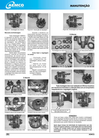 AEMCO55
Figura 01 - Embreagem de 2 discos Figura 02 - Embreagem de 4 discos
Manuseio da Embreagem
Toda embreagem AEMCO,
é regulada na fabrica, por esse
motivo nos primeiros disparos não
há necessidade de regulagem,
as regulagens das embreagens
de 4 ou 3 discos podem váriar
entre 100 e 150Kgf, as regulagens
das embreagens de 2 discos são
feitos da mesmas forma, porém
as mesmas variam de 18 a 90kgf,
dependendo da aplicação.
Sendo assim, nos primeiros
disparos, execute as manobras
necessárias, de acordo com a
orientação do fabricante da máquina
onde a embreagem está aplicada,
que em sua maioria consiste em
aliviar o trabalho da máquina ou
Desobstruir a máquina (processo
conhecido como “Desembuchar”) e
seguir com o trabalho normalmente.
Quando a embreagem apresentar
disparos continuos em condições
normais de trabalho, deve-se realizar
a regulagem das molas como mostra
acima na figura 3.
Figura 03 - Excecução da regulagem
Componentes de embreagens (2 discos) Colocação do disco de fricção do flange de orelha
Colocaçãodonúcleoedodiscodefricçãodonúcleo Colocação do disco ferro sobre o conjunto
Colocação dos parafusos, porcas arruelas e molas Aperto e regulagem das molas da embreagem
flange
disco de fricção
sobre o flange
disco de ferro
núcleo
disco de fricção
sobre o núcleo
Quando o mecânico (ou
responsável treinado) executar a
regulagem da embreagem no campo,
o mesmo deve estar atento em não
apertar as molas excessivamente,
pois ocorrerá o que é conhecido
como EMBREAGEM BLOQUEADA
essa ocorrência interrompe a função
da embreagem, proporcionando
risco de ruptura em pinhões, coroas,
eixos, cruzetas e até mesmo da TDP
do trator.
Como fazer a regulagem
no campo
- Avaliação visual
d o s c o m p o n e n t e s d a
embreagem. (discos, molas,
etc.)
- Apertar as molas
por igual, uma a uma,
aproximadamente 1/3 de
volta.
- Repetir o procedimento
toda vez que a embreagem
começar a disparar
	continuamente.
2 discos
Na embalagem de 4 discos devem-se montar intercaladamente 2 discos de ferro (externo e
interno) com 2 discos de fricção.
Toda montagem deve ser realizada em Oficina mecânica
por mecânicos treinados e a aferição feita com um torquímetro
respeitando-se a regulagem original:
Figura 04 - Aferição da regulagem com torquímetro Figura 05 - Altura das molas
4 discos
o núcleo deve estar preso em uma
base rígida (morsa ou eixo)
ATENÇÃO!!!
Tomar por base a altura das molas para manter a embreagem
com a regulagem de fábrica pode não ser a maneira mais indicada
para se fazer à avaliação, pois os conjuntos apresentam variáveis
particulares que, podem distorcer os resultados.
Após algum tempo de inatividade de implementos que não
ficam em lugares cobertos, a embreagem deve ser desmontada
e limpa, em contato direto com os outros componentes da
embreagem os discos de fricção podem bloquear e não
funcionar.
MANUTENÇÃO
 
