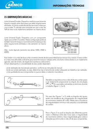 AEMCO6
CCH série 1000
CCH série 2000
CCH série 6000
Figura 1
Figura 3
1 - DEFINIÇÕES BÁSICAS
Junta Universal Simples: Dispositivo mecânico que transmite
torque e rotação entre dois eixos que estão angularmente
alinhados. A junta é constituída de dois terminais unidos por
uma cruzeta. É indicado para situações em que o eixo da
TdP do trator e do implemento estiverem na mesma altura
Junta Universal Dupla: Dispositivo com um componente
rígido que contém 2 cruzetas. Nessa configuração pode-se
também transmitir torque e movimento entre 2 eixos que não
estão angularmente alinhados e não estiverem na mesma
altura.
Obs.: Junta Agrícola (somente nas séries 1000, 2000 e
6000).
Eixo cardan: é a união de duas juntas universais através de dois eixos telescópicos maciço e/ou tubular. O eixo cardan
é o meio mais difundido e eficiente para transmitir torque e rotação entre uma fonte motora (trator) e um implemento
agrícola, seja de arrasto, de engate de 3 pontos ou estacionário.
O bom desempenho e a durabilidade do eixo cardan dependem:
a) da realização da manutenção periodica conforme as instruções do manual.
b) de sua correta aplicação, ou seja, determinar tipo e tamanho de cardan adequado ao trabalho a ser realizado.
c) da qualidade de seus componentes no que se refere a material e manufatura.
Atendido os requisitos acima a vida útil do eixo cardan passa
a ser diretamente proporcional ao ângulo de articulação
(1 e 2) a que estão submetidos os terminais durante
o trabalho (figura 1, 2 e 3).
No caso das Figuras 1 e 2, onde os ângulos são iguais,
existe uma tendência de compensação da irregularidade
do movimento rotatório (R1 e R2). Nesse caso a ocorrência
de irregularidade é mínima e não prejudica a durabilidade
do cardan.
Para a Figura 3 na qual os ângulos são diferentes quanto
maior a diferença entre eles maior será a irregularidade
do movimento rotatório. Essa irregularidade gera ruídos e
vibrações que diminuirão a vida útil de seus componentes.
Figura 2
InformaçõesTécnicas
INFORMAÇÕES TÉCNICAS
 
