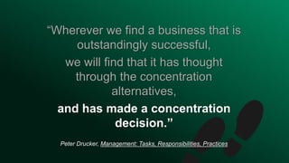 “Wherever we find a business that is
outstandingly successful,
we will find that it has thought
through the concentration
alternatives,
and has made a concentration
decision.”
Peter Drucker, Management: Tasks, Responsibilities, Practices
 