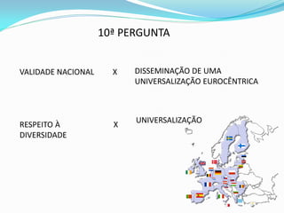 10ª PERGUNTA


VALIDADE NACIONAL     X   DISSEMINAÇÃO DE UMA
                          UNIVERSALIZAÇÃO EUROCÊNTRICA



                          UNIVERSALIZAÇÃO
RESPEITO À            X
DIVERSIDADE
 
