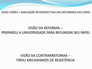 DUAS VISÕES = AVALIAÇÃO RETROSPECTIVA DAS REFORMAS EM CURSO




              VISÃO DA REFORMA –
PREPAROU A UNIVERSIDADE PARA REFUNDAR SEU PAPEL




            VISÃO DA CONTRARREFORMA –
         TIROU MECANISMOS DE RESISTÊNCIA
 