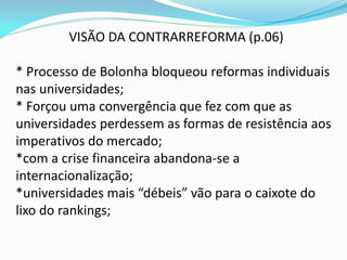 VISÃO DA CONTRARREFORMA (p.06)

* Processo de Bolonha bloqueou reformas individuais
nas universidades;
* Forçou uma convergência que fez com que as
universidades perdessem as formas de resistência aos
imperativos do mercado;
*com a crise financeira abandona-se a
internacionalização;
*universidades mais “débeis” vão para o caixote do
lixo do rankings;
 