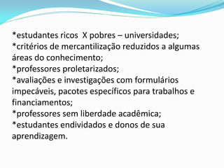 *estudantes ricos X pobres – universidades;
*critérios de mercantilização reduzidos a algumas
áreas do conhecimento;
*professores proletarizados;
*avaliações e investigações com formulários
impecáveis, pacotes específicos para trabalhos e
financiamentos;
*professores sem liberdade acadêmica;
*estudantes endividados e donos de sua
aprendizagem.
 