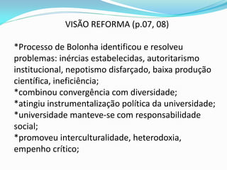 VISÃO REFORMA (p.07, 08)

*Processo de Bolonha identificou e resolveu
problemas: inércias estabelecidas, autoritarismo
institucional, nepotismo disfarçado, baixa produção
científica, ineficiência;
*combinou convergência com diversidade;
*atingiu instrumentalização política da universidade;
*universidade manteve-se com responsabilidade
social;
*promoveu interculturalidade, heterodoxia,
empenho crítico;
 