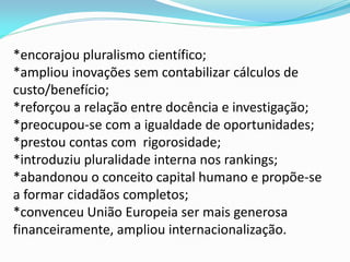 *encorajou pluralismo científico;
*ampliou inovações sem contabilizar cálculos de
custo/benefício;
*reforçou a relação entre docência e investigação;
*preocupou-se com a igualdade de oportunidades;
*prestou contas com rigorosidade;
*introduziu pluralidade interna nos rankings;
*abandonou o conceito capital humano e propõe-se
a formar cidadãos completos;
*convenceu União Europeia ser mais generosa
financeiramente, ampliou internacionalização.
 