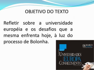 OBJETIVO DO TEXTO

Refletir sobre a universidade
européia e os desafios que a
mesma enfrenta hoje, à luz do
processo de Bolonha.
 