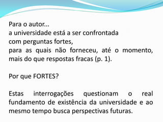 Para o autor...
a universidade está a ser confrontada
com perguntas fortes,
para as quais não forneceu, até o momento,
mais do que respostas fracas (p. 1).

Por que FORTES?

Estas interrogações questionam o real
fundamento de existência da universidade e ao
mesmo tempo busca perspectivas futuras.
 