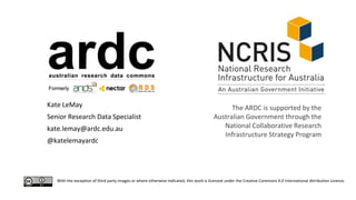 With the exception of third party images or where otherwise indicated, this work is licensed under the Creative Commons 4.0 International Attribution Licence.
Kate LeMay
Senior Research Data Specialist
kate.lemay@ardc.edu.au
@katelemayardc
The ARDC is supported by the
Australian Government through the
National Collaborative Research
Infrastructure Strategy Program
 