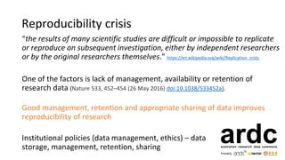 Reproducibility crisis
“the results of many scientific studies are difficult or impossible to replicate
or reproduce on subsequent investigation, either by independent researchers
or by the original researchers themselves.” https://en.wikipedia.org/wiki/Replication_crisis
One of the factors is lack of management, availability or retention of
research data (Nature 533, 452–454 (26 May 2016) doi:10.1038/533452a).
Good management, retention and appropriate sharing of data improves
reproducibility of research
Institutional policies (data management, ethics) – data
storage, management, retention, sharing
 