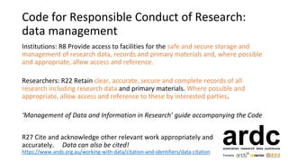 Code for Responsible Conduct of Research:
data management
Institutions: R8 Provide access to facilities for the safe and secure storage and
management of research data, records and primary materials and, where possible
and appropriate, allow access and reference.
Researchers: R22 Retain clear, accurate, secure and complete records of all
research including research data and primary materials. Where possible and
appropriate, allow access and reference to these by interested parties.
‘Management of Data and Information in Research’ guide accompanying the Code
R27 Cite and acknowledge other relevant work appropriately and
accurately. Data can also be cited!
https://www.ands.org.au/working-with-data/citation-and-identifiers/data-citation
 