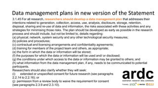Data management plans in new version of the Statement
3.1.45 For all research, researchers should develop a data management plan that addresses their
intentions related to generation, collection, access, use, analysis, disclosure, storage, retention,
disposal, sharing and re-use of data and information, the risks associated with these activities and any
strategies for minimising those risks. The plan should be developed as early as possible in the research
process and should include, but not be limited to, details regarding:
(a) physical, network, system security and any other technological security measures;
(b) policies and procedures;
(c) contractual and licensing arrangements and confidentiality agreements;
(d) training for members of the project team and others, as appropriate;
(e) the form in which the data or information will be stored;
(f) the purposes for which the data or information will be used and/ or disclosed;
(g) the conditions under which access to the data or information may be granted to others; and
(h) what information from the data management plan, if any, needs to be communicated to potential
participants.
Researchers should also clarify whether they will seek:
(i) extended or unspecified consent for future research (see paragraphs
2.2.14 to 2.2.16); or
(j) permission from a review body to waive the requirement for consent
(see paragraphs 2.3.9 and 2.3.10).
 