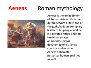 Aeneas Roman mythology
Aeneas is the embodiment
of Roman virtues: He is the
dutiful servant of fate and of
the gods, he is an exemplary
leader of his people, and he
is a devoted father and son.
He demonstrates
appropriate pietas —
devotion to one's family,
country, and mission.
Aeneas's character
possesses human qualities
as well.
 