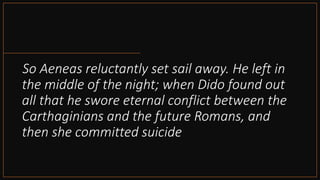 So Aeneas reluctantly set sail away. He left in
the middle of the night; when Dido found out
all that he swore eternal conflict between the
Carthaginians and the future Romans, and
then she committed suicide
 