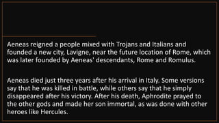 Aeneas reigned a people mixed with Trojans and Italians and
founded a new city, Lavigne, near the future location of Rome, which
was later founded by Aeneas' descendants, Rome and Romulus.
Aeneas died just three years after his arrival in Italy. Some versions
say that he was killed in battle, while others say that he simply
disappeared after his victory. After his death, Aphrodite prayed to
the other gods and made her son immortal, as was done with other
heroes like Hercules.
 