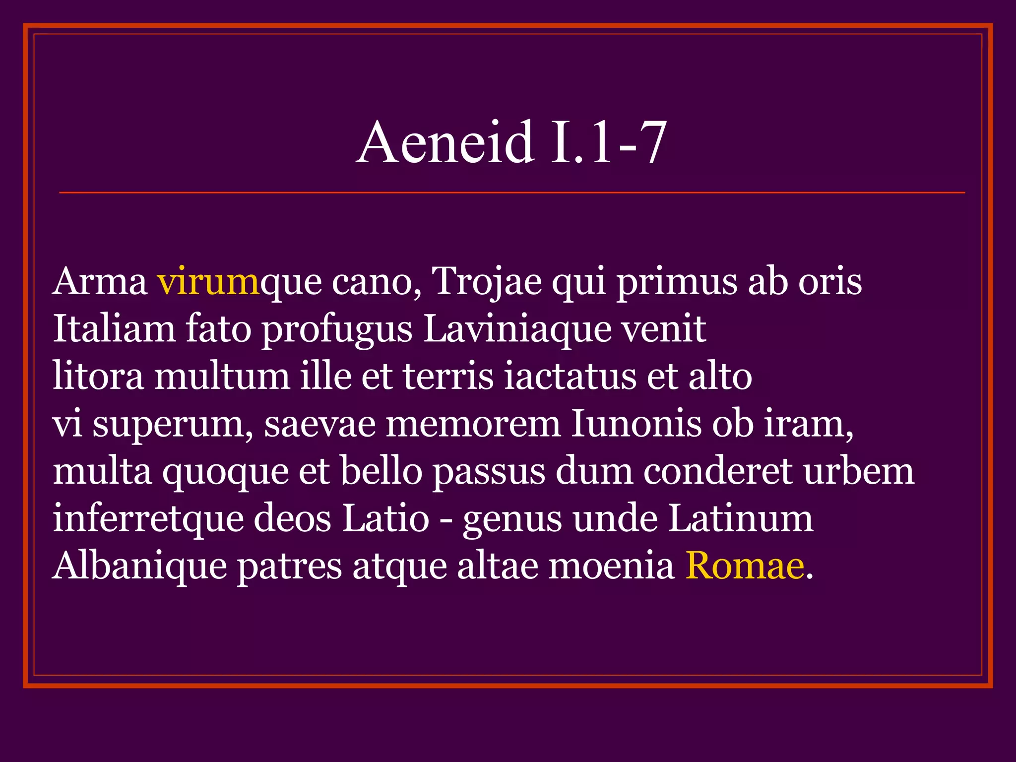 Aeneid I.1-7 Arma virum que cano, Trojae qui primus ab oris Italiam fato profugus Laviniaque venit litora multum ille et terris iactatus et alto vi superum, saevae memorem Iunonis ob iram, multa quoque et bello passus dum conderet urbem inferretque deos Latio - genus unde Latinum Albanique patres atque altae moenia Romae .