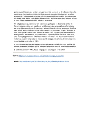 pelos seus efeitos sobre o caráter, - um, por exemplo, operando na direção da melancolia,
 outro na da efeminação; um incentivando a renúncia, outro domínio de si, um terceiro o
 entusiasmo...” Aristóteles achava que até o homossexualismo pode advir da música que a
 sociedade ouve. Assim, uma pessoa é incentivada à renúncia, outra tem o domínio próprio
 e ainda uma outra se entusiasma por causa da música.

 Os antigos diziam que a música tem o poder de aperfeiçoar ou distorcer o caráter do
 homem e que a música tem o poder de contribuir para que uma nação seja honesta ou
 perversa. Alguns escritores afirmam que a antiga civilização chinesa costumava identificar
 se o país ia bem ou mal pelo tipo de música e pelo tom em que era tocada. “A música de
 uma civilização era melancólica, romântica? Nesse caso, o próprio povo seria romântico.
 Era vigorosa e militar? Então, os vizinhos dessa nação devem se acautelar. Além disso,
 uma civilização permanecia estável e inalterada enquanto a sua música permanecesse
 inalterada. Mas mudar o estilo de música ouvida pelo povo levaria inevitavelmente a uma
 mudança do próprio estilo de vida”.

 À luz do que os filósofos descobriram podemos imaginar o estado de nossa nação e até
 mesmo o da igreja atual pelo tipo de energia que algumas músicas emanam todos os dias.

 É um tema vastíssimo. Mas, fica aí um pequeno resumo para você refletir.


FONTE: http://www.musicaeadoracao.com.br/efeitos/energia_musica.htm


 Fonte: http://www.pastorjoao.he.com.br/artigos_antigos/aenergiadamusica.htm
 