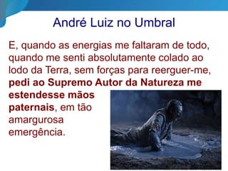 André Luiz no Umbral
E, quando as energias me faltaram de todo,
quando me senti absolutamente colado ao
lodo da Terra, sem forças para reerguer-me,
pedi ao Supremo Autor da Natureza me
estendesse mãos
paternais, em tão
amargurosa
emergência.
 