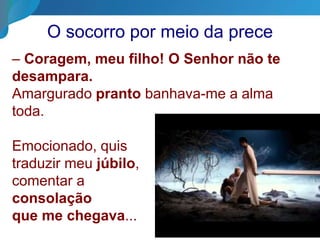 O socorro por meio da prece
– Coragem, meu filho! O Senhor não te
desampara.
Amargurado pranto banhava-me a alma
toda.
Emocionado, quis
traduzir meu júbilo,
comentar a
consolação
que me chegava...
 