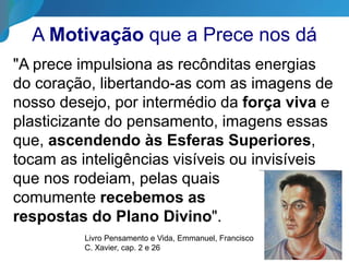 A Motivação que a Prece nos dá
"A prece impulsiona as recônditas energias
do coração, libertando-as com as imagens de
nosso desejo, por intermédio da força viva e
plasticizante do pensamento, imagens essas
que, ascendendo às Esferas Superiores,
tocam as inteligências visíveis ou invisíveis
que nos rodeiam, pelas quais
comumente recebemos as
respostas do Plano Divino".
Livro Pensamento e Vida, Emmanuel, Francisco
C. Xavier, cap. 2 e 26
 