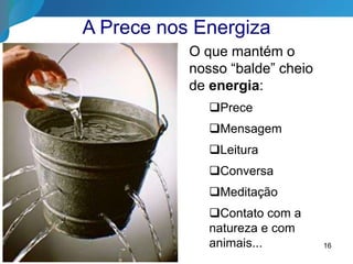 16
A Prece nos Energiza
O que mantém o
nosso “balde” cheio
de energia:
Prece
Mensagem
Leitura
Conversa
Meditação
Contato com a
natureza e com
animais...
 