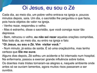 Oi Jesus, eu sou o Zé
Cada dia, ao meio dia, um pobre velho entrava na igreja e, poucos
minutos depois, saía. Um dia, o sacristão lhe perguntou o que fazia,
pois havia objetos de valor na igreja.
- Venho rezar, respondeu o velho.
- Mas é estranho, disse o sacristão, que você consiga rezar tão
depressa.
- Bem, retrucou o velho, eu não sei rezar aquelas orações compridas.
Mas todo dia, ao meio dia, eu entro na igreja e falo:
“Oi Jesus, eu sou o Zé. Vim visitar você.”
- Num minuto, já estou de saída. É só uma oraçãozinha, mas tenho
certeza que Ele me ouve.
Alguns dias depois, Zé sofreu um acidente e foi internado num hospital.
Na enfermaria, passou a exercer grande influência sobre todos.
Os doentes mais tristes tornaram-se alegres e, naquele ambiente onde
antes só se ouviam lamentos, agora muitos risos passaram a ser
ouvidos.
 