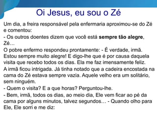 Oi Jesus, eu sou o Zé
Um dia, a freira responsável pela enfermaria aproximou-se do Zé
e comentou:
- Os outros doentes dizem que você está sempre tão alegre,
Zé…
O pobre enfermo respondeu prontamente: - É verdade, irmã.
Estou sempre muito alegre! E digo-lhe que é por causa daquela
visita que recebo todos os dias. Ela me faz imensamente feliz.
A irmã ficou intrigada. Já tinha notado que a cadeira encostada na
cama do Zé estava sempre vazia. Aquele velho era um solitário,
sem ninguém.
- Quem o visita? E a que horas? Perguntou-lhe.
- Bem, irmã, todos os dias, ao meio dia, Ele vem ficar ao pé da
cama por alguns minutos, talvez segundos… - Quando olho para
Ele, Ele sorri e me diz:
 