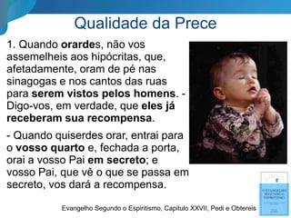 Qualidade da Prece
1. Quando orardes, não vos
assemelheis aos hipócritas, que,
afetadamente, oram de pé nas
sinagogas e nos cantos das ruas
para serem vistos pelos homens. -
Digo-vos, em verdade, que eles já
receberam sua recompensa.
- Quando quiserdes orar, entrai para
o vosso quarto e, fechada a porta,
orai a vosso Pai em secreto; e
vosso Pai, que vê o que se passa em
secreto, vos dará a recompensa.
Evangelho Segundo o Espiritismo, Capitulo XXVII, Pedi e Obtereis
 