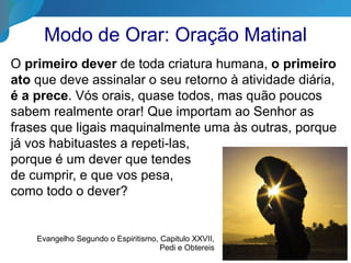 Modo de Orar: Oração Matinal
O primeiro dever de toda criatura humana, o primeiro
ato que deve assinalar o seu retorno à atividade diária,
é a prece. Vós orais, quase todos, mas quão poucos
sabem realmente orar! Que importam ao Senhor as
frases que ligais maquinalmente uma às outras, porque
já vos habituastes a repeti-las,
porque é um dever que tendes
de cumprir, e que vos pesa,
como todo o dever?
Evangelho Segundo o Espiritismo, Capitulo XXVII,
Pedi e Obtereis
 
