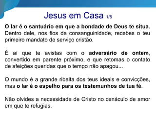 Jesus em Casa 1/5
O lar é o santuário em que a bondade de Deus te situa.
Dentro dele, nos fios da consanguinidade, recebes o teu
primeiro mandato de serviço cristão.
É aí que te avistas com o adversário de ontem,
convertido em parente próximo, e que retomas o contato
de afeições queridas que o tempo não apagou...
O mundo é a grande ribalta dos teus ideais e convicções,
mas o lar é o espelho para os testemunhos de tua fé.
Não olvides a necessidade de Cristo no cenáculo de amor
em que te refugias.
 